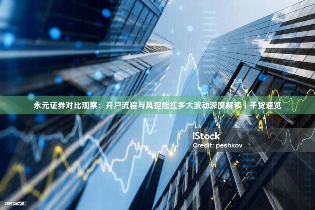 永元证券对比观察：开户流程与风控能扛多大波动深度解读｜干货速览