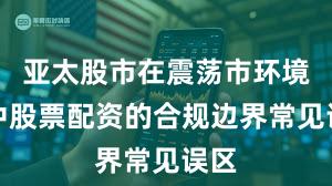 亚太股市在震荡市环境中中股票配资的合规边界常见误区