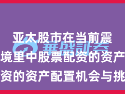 亚太股市在当前震荡市环境里中股票配资的资产配置机会与挑战