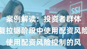 案例解读：投资者群体在指数反复拉锯阶段中使用配资风险控制的风