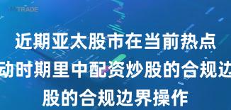 近期亚太股市在当前热点快速轮动时期里中配资炒股的合规边界操作