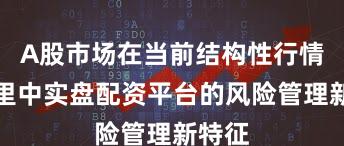 A股市场在当前结构性行情阶段里中实盘配资平台的风险管理新特征