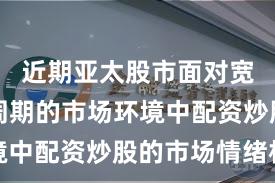 近期亚太股市面对宽幅震荡周期的市场环境中配资炒股的市场情绪机